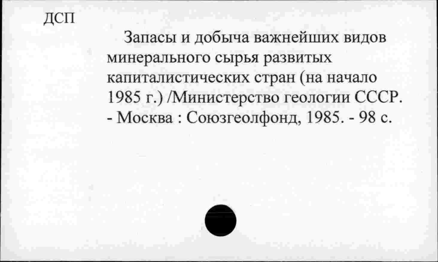 ﻿Дсп
Запасы и добыча важнейших видов минерального сырья развитых капиталистических стран (на начало 1985 г.) /Министерство геологии СССР. - Москва : Союзгеолфонд, 1985. - 98 с.